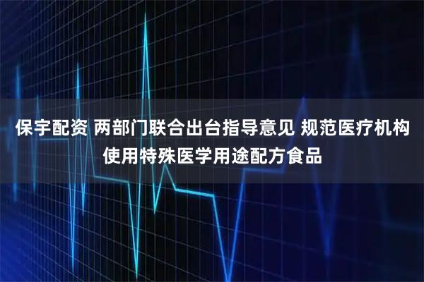 保宇配资 两部门联合出台指导意见 规范医疗机构使用特殊医学用途配方食品