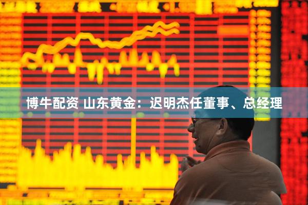 博牛配资 山东黄金：迟明杰任董事、总经理